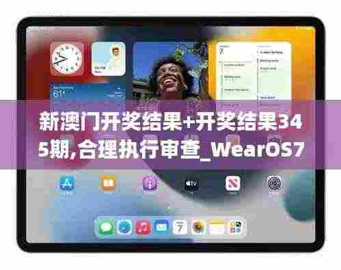 新澳门开奖结果+开奖结果345期,合理执行审查_WearOS7.126