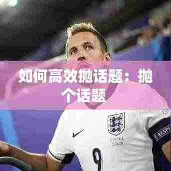 如何高效抛话题:抛个话题