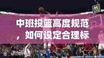中班投篮高度规范，如何设定合理标准，提升孩子篮球技能？
