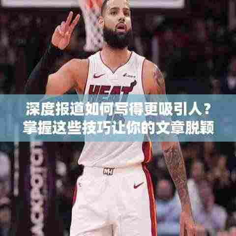 深度报道如何写得更吸引人？掌握这些技巧让你的文章脱颖而出！