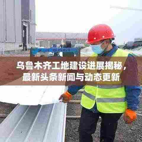 乌鲁木齐工地建设进展揭秘,最新头条新闻与动态更新