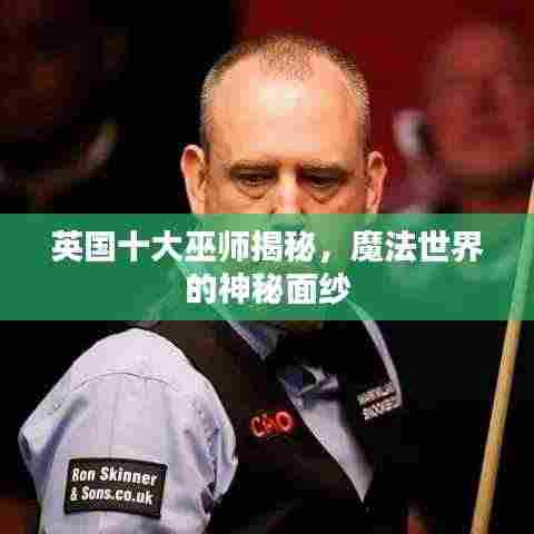 英国十大巫师揭秘,魔法世界的神秘面纱