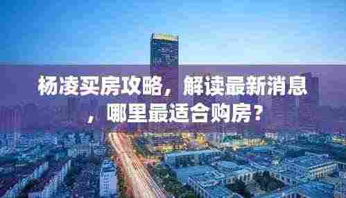 杨凌买房攻略,解读最新消息,哪里最适合购房?