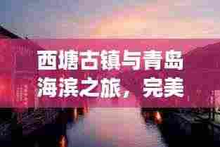 西塘古镇与青岛海滨之旅,完美融合古镇风情与海滨魅力的旅游攻略