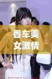 香车美女激情瞬间,独家视频,展现无限魅力