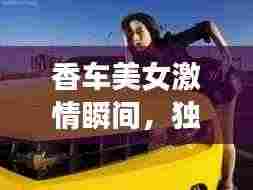 香车美女激情瞬间,独家视频,展现无限魅力