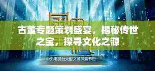 古董专题策划盛宴，揭秘传世之宝，探寻文化之源