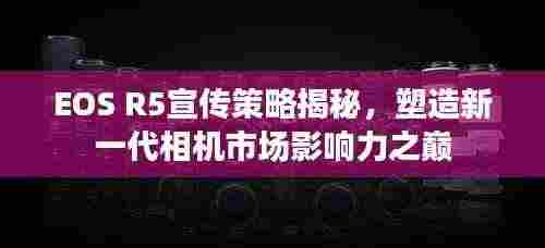 EOS R5宣传策略揭秘,塑造新一代相机市场影响力之巅
